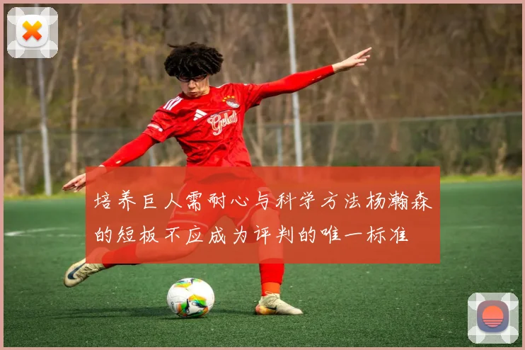 培养巨人需耐心与科学方法杨瀚森的短板不应成为评判的唯一标准