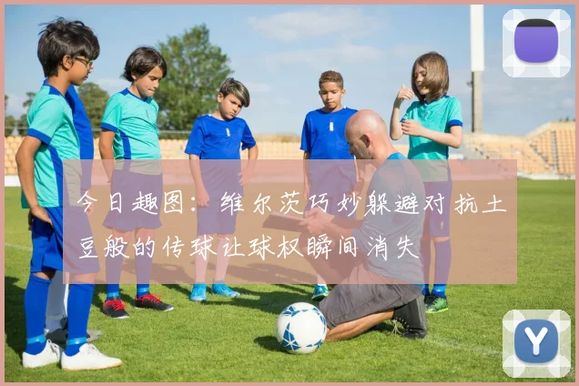 今日趣图：维尔茨巧妙躲避对抗土豆般的传球让球权瞬间消失