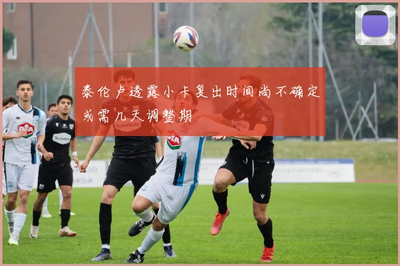 泰伦卢透露小卡复出时间尚不确定或需几天调整期