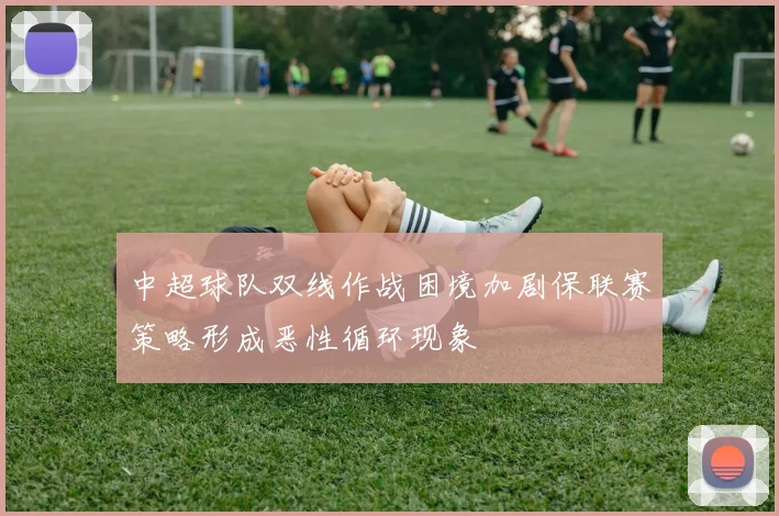 中超球队双线作战困境加剧保联赛策略形成恶性循环现象
