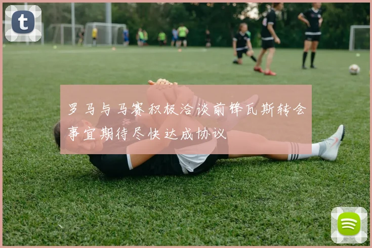 罗马与马赛积极洽谈前锋瓦斯转会事宜期待尽快达成协议