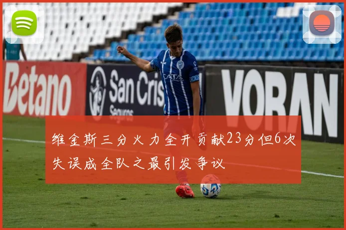 维金斯三分火力全开贡献23分但6次失误成全队之最引发争议