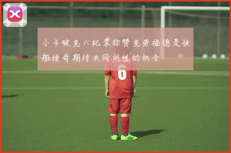 小卡破克六纪录称赞克劳福德是快船传奇期待共同训练的机会