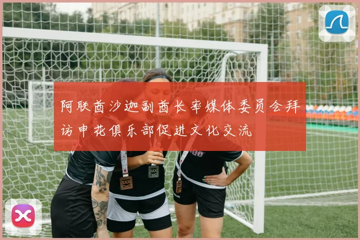 阿联酋沙迦副酋长率媒体委员会拜访申花俱乐部促进文化交流