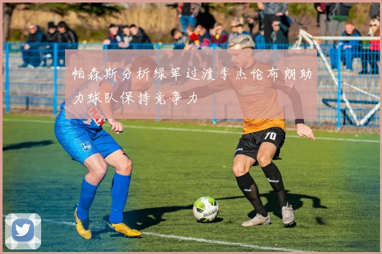 帕森斯分析绿军过渡季杰伦布朗助力球队保持竞争力