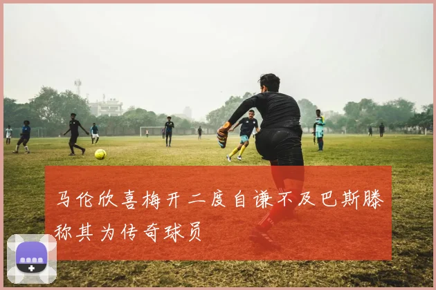 马伦欣喜梅开二度自谦不及巴斯滕称其为传奇球员