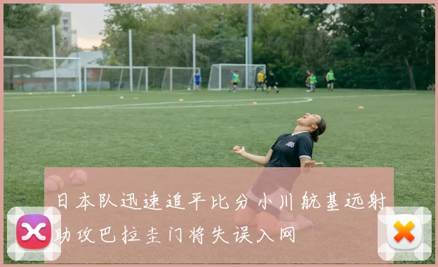 日本队迅速追平比分小川航基远射助攻巴拉圭门将失误入网