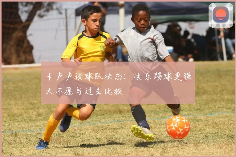 卡卢卢谈球队状态：快乐踢球更强大不愿与过去比较