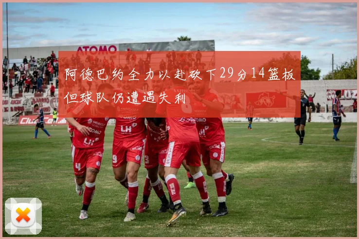 阿德巴约全力以赴砍下29分14篮板但球队仍遭遇失利