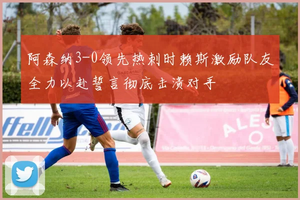 阿森纳3-0领先热刺时赖斯激励队友全力以赴誓言彻底击溃对手