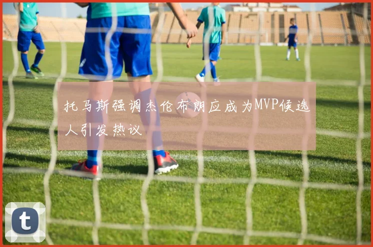 托马斯强调杰伦布朗应成为MVP候选人引发热议