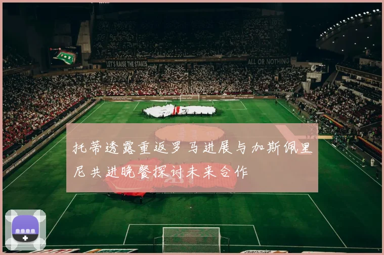 托蒂透露重返罗马进展与加斯佩里尼共进晚餐探讨未来合作