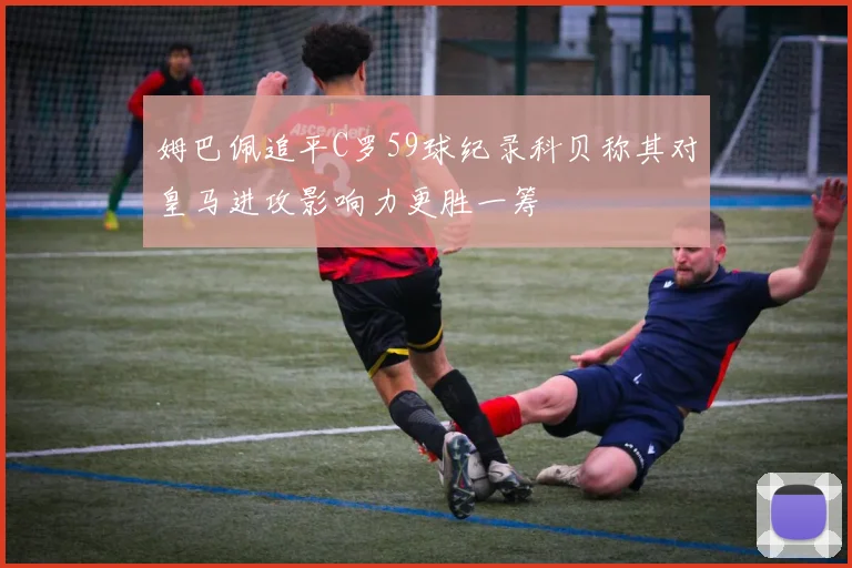 姆巴佩追平C罗59球纪录科贝称其对皇马进攻影响力更胜一筹