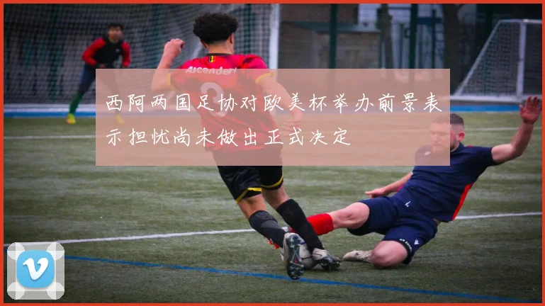 西阿两国足协对欧美杯举办前景表示担忧尚未做出正式决定