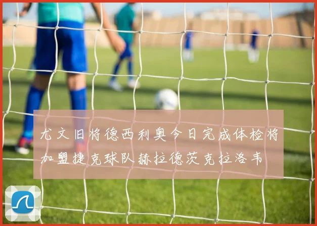 尤文旧将德西利奥今日完成体检将加盟捷克球队赫拉德茨克拉洛韦