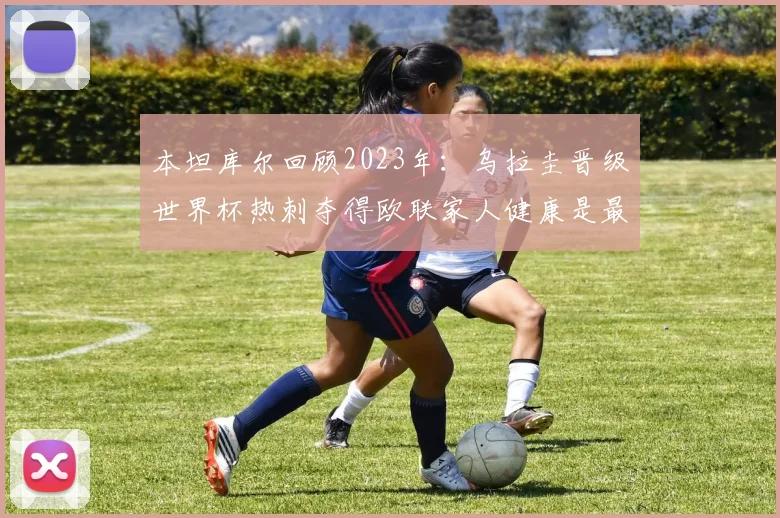 本坦库尔回顾2023年：乌拉圭晋级世界杯热刺夺得欧联家人健康是最大幸福