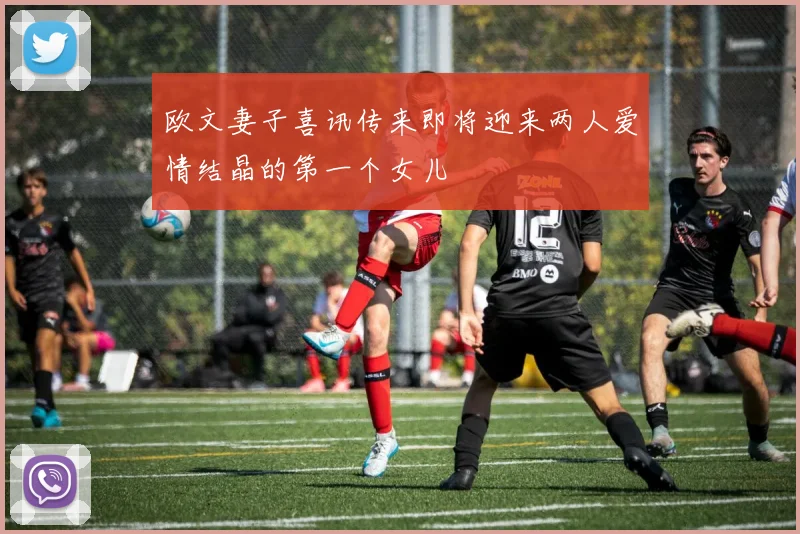 欧文妻子喜讯传来即将迎来两人爱情结晶的第一个女儿
