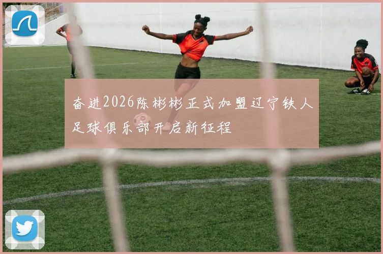奋进2026陈彬彬正式加盟辽宁铁人足球俱乐部开启新征程