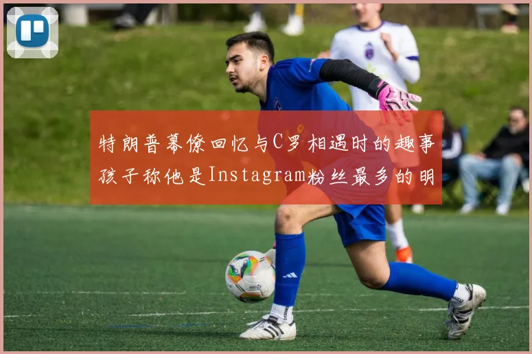 特朗普幕僚回忆与C罗相遇时的趣事孩子称他是Instagram粉丝最多的明星