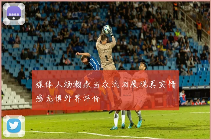 媒体人杨瀚森当众流泪展现真实情感无惧外界评价